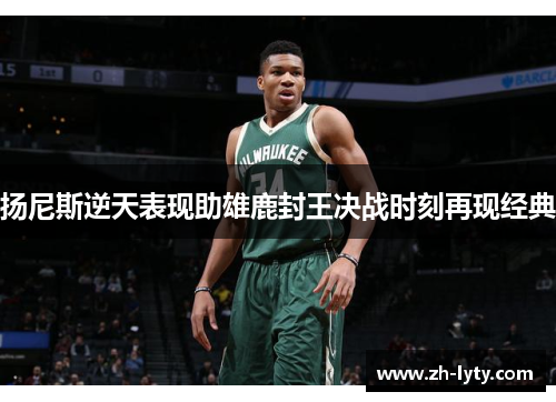 扬尼斯逆天表现助雄鹿封王决战时刻再现经典 扬尼斯逆天表现助雄鹿封王决战时刻再现经典