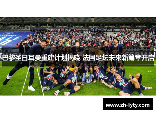 巴黎圣日耳曼重建计划揭晓 法国足坛未来新篇章开启 巴黎圣日耳曼重建计划揭晓 法国足坛未来新篇章开启