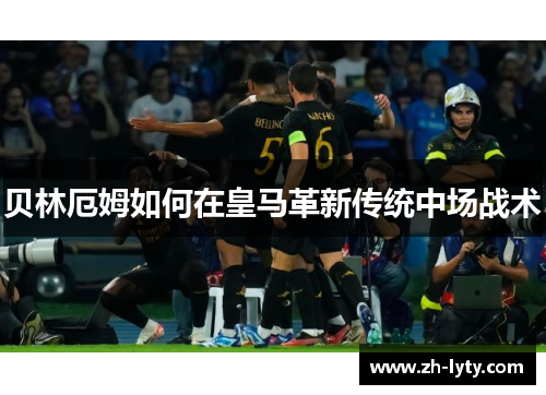 贝林厄姆如何在皇马革新传统中场战术 贝林厄姆如何在皇马革新传统中场战术