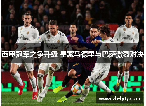 西甲冠军之争升级 皇家马德里与巴萨激烈对决 西甲冠军之争升级 皇家马德里与巴萨激烈对决