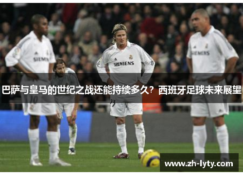 巴萨与皇马的世纪之战还能持续多久？西班牙足球未来展望