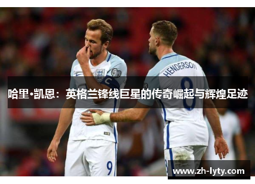 哈里·凯恩：英格兰锋线巨星的传奇崛起与辉煌足迹