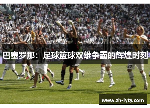 巴塞罗那:足球篮球双雄争霸的辉煌时刻 巴塞罗那:足球篮球双雄争霸的辉煌时刻