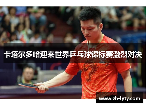 卡塔尔多哈迎来世界乒乓球锦标赛激烈对决 卡塔尔多哈迎来世界乒乓球锦标赛激烈对决
