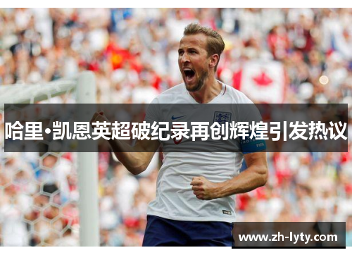 哈里·凯恩英超破纪录再创辉煌引发热议 哈里·凯恩英超破纪录再创辉煌引发热议