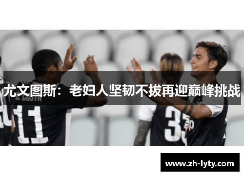 尤文图斯:老妇人坚韧不拔再迎巅峰挑战 尤文图斯:老妇人坚韧不拔再迎巅峰挑战