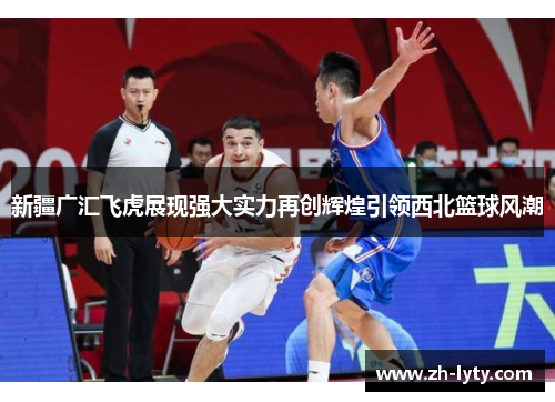 新疆广汇飞虎展现强大实力再创辉煌引领西北篮球风潮 新疆广汇飞虎展现强大实力再创辉煌引领西北篮球风潮