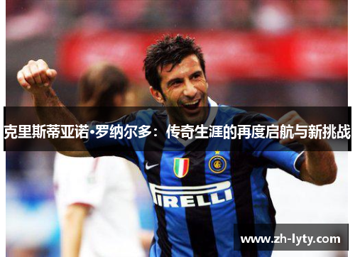 克里斯蒂亚诺·罗纳尔多:传奇生涯的再度启航与新挑战 克里斯蒂亚诺·罗纳尔多:传奇生涯的再度启航与新挑战
