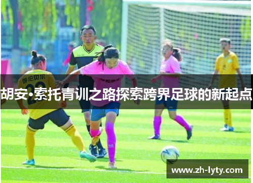 胡安·索托青训之路探索跨界足球的新起点 胡安·索托青训之路探索跨界足球的新起点