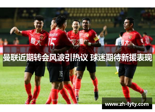 曼联近期转会风波引热议 球迷期待新援表现