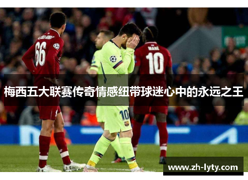梅西五大联赛传奇情感纽带球迷心中的永远之王 梅西五大联赛传奇情感纽带球迷心中的永远之王